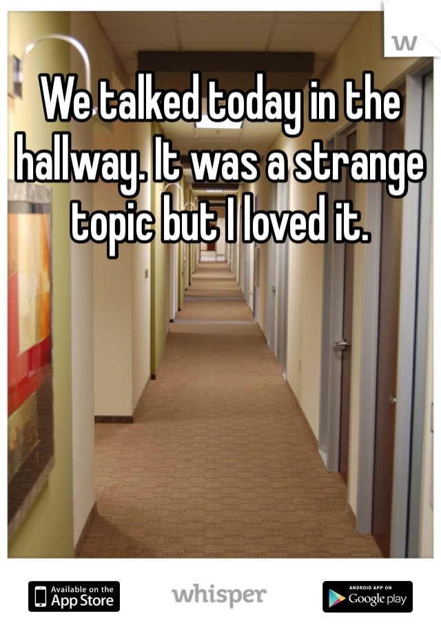 We talked today in the hallway. It was a strange topic but I loved it.