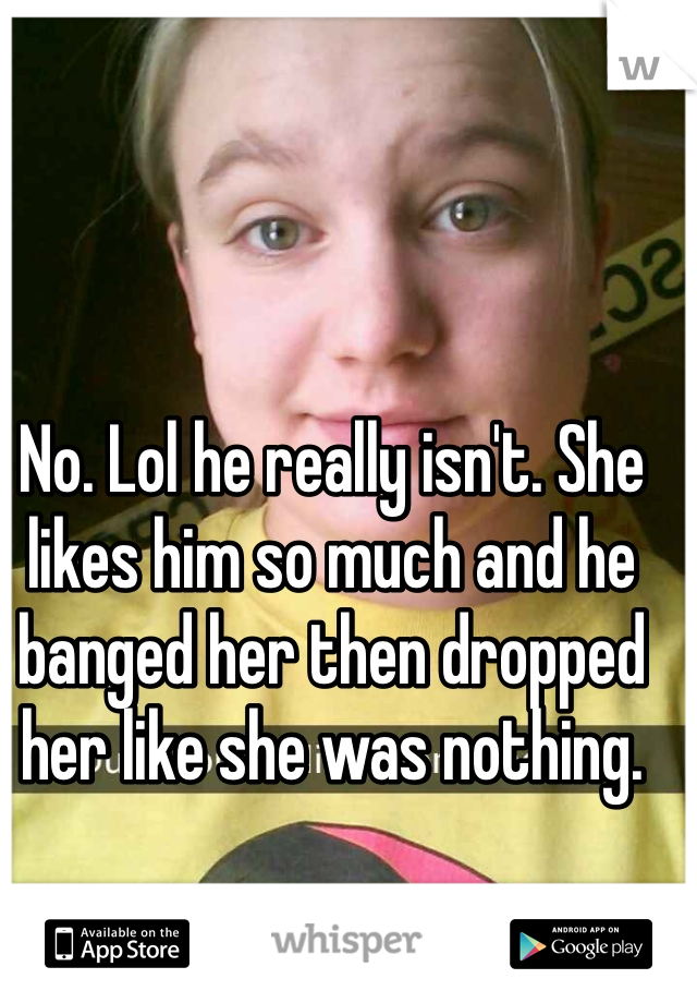 No. Lol he really isn't. She likes him so much and he banged her then dropped her like she was nothing.