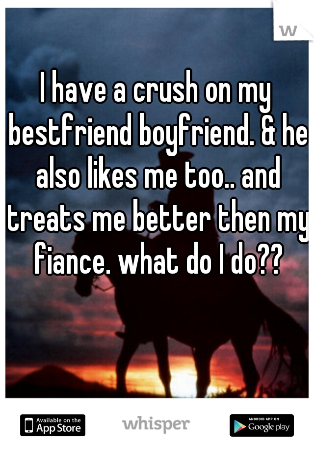 I have a crush on my bestfriend boyfriend. & he also likes me too.. and treats me better then my fiance. what do I do??