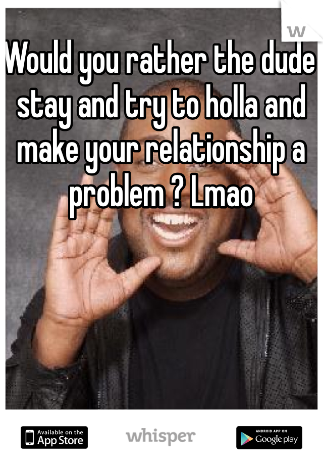 Would you rather the dude stay and try to holla and make your relationship a problem ? Lmao 