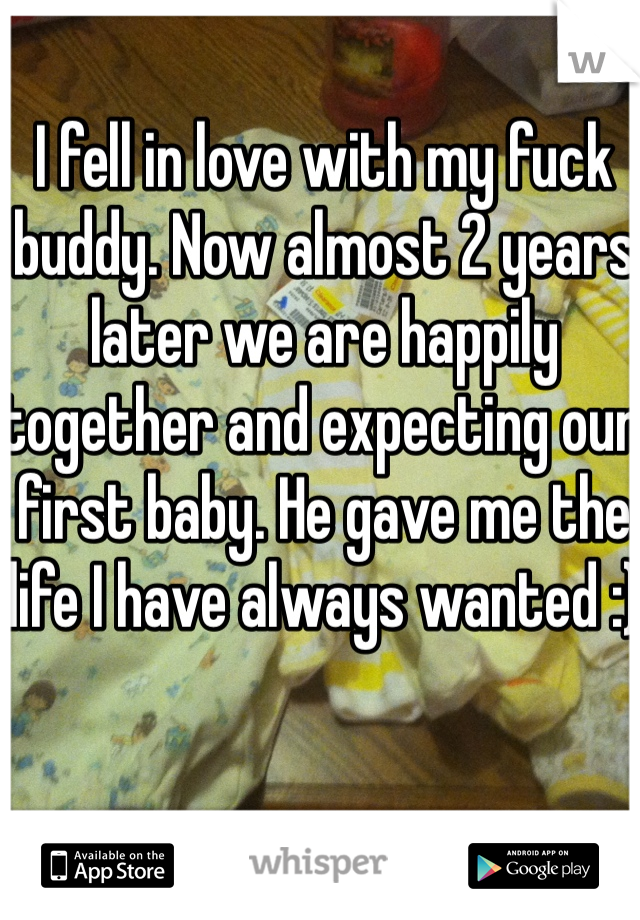 I fell in love with my fuck buddy. Now almost 2 years later we are happily together and expecting our first baby. He gave me the life I have always wanted :)