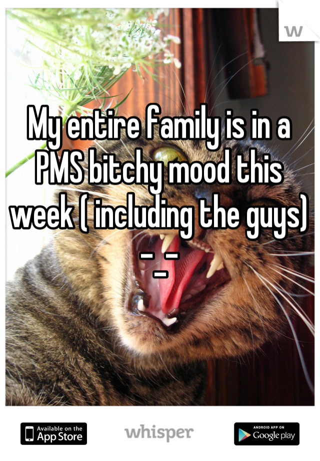 My entire family is in a PMS bitchy mood this week ( including the guys) -_-