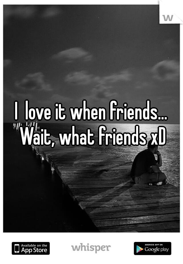 I  love it when friends... Wait, what friends xD
