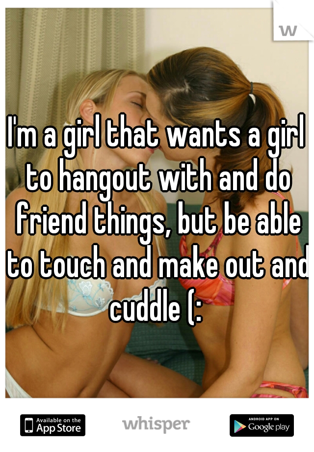I'm a girl that wants a girl to hangout with and do friend things, but be able to touch and make out and cuddle (: 
