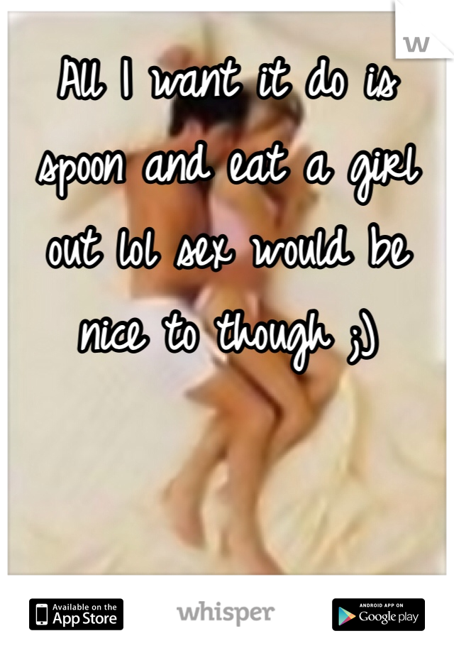 All I want it do is spoon and eat a girl out lol sex would be nice to though ;)