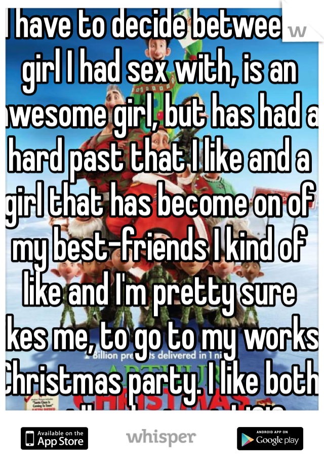 I have to decide between a girl I had sex with, is an awesome girl, but has had a hard past that I like and a girl that has become on of my best-friends I kind of like and I'm pretty sure likes me, to go to my works Christmas party. I like both so idk who to pick!?!?