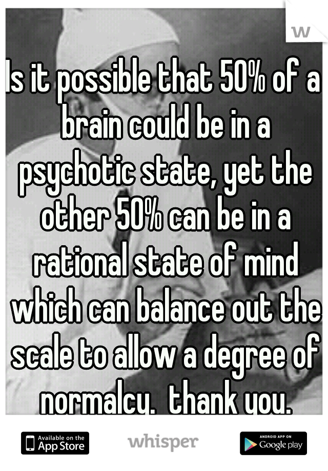 Is it possible that 50% of a brain could be in a psychotic state, yet the other 50% can be in a rational state of mind which can balance out the scale to allow a degree of normalcy.  thank you.