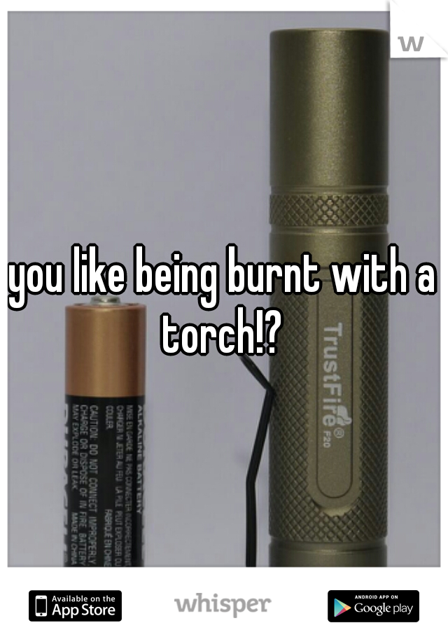 you like being burnt with a torch!? 