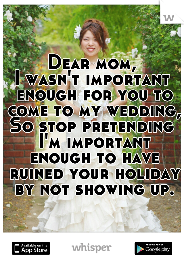 Dear mom,
I wasn't important enough for you to come to my wedding,
So stop pretending I'm important enough to have ruined your holiday by not showing up.