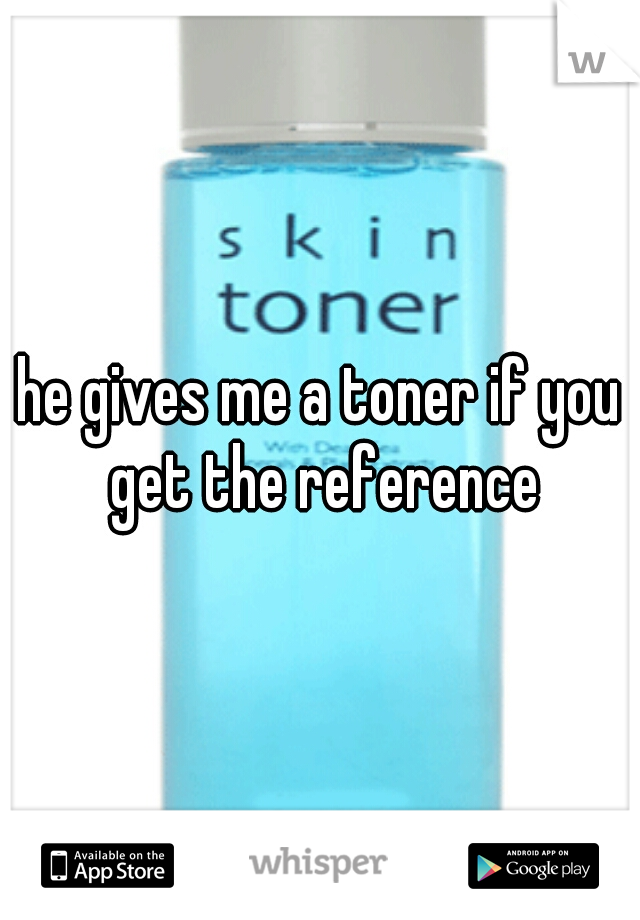 he gives me a toner if you get the reference