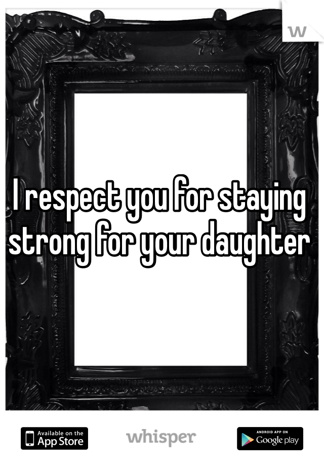 I respect you for staying strong for your daughter 