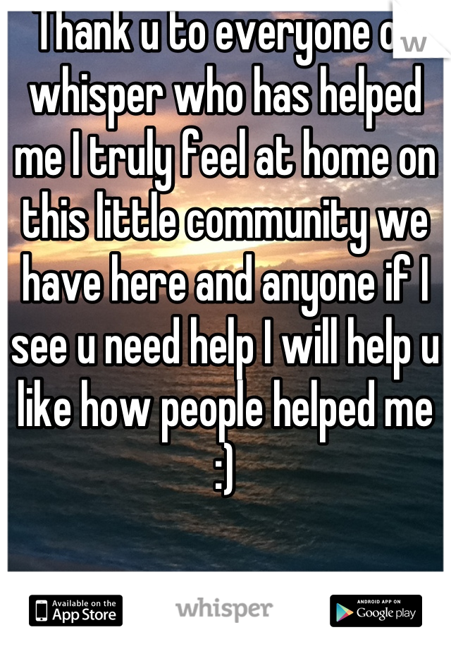 Thank u to everyone on whisper who has helped me I truly feel at home on this little community we have here and anyone if I see u need help I will help u like how people helped me :)