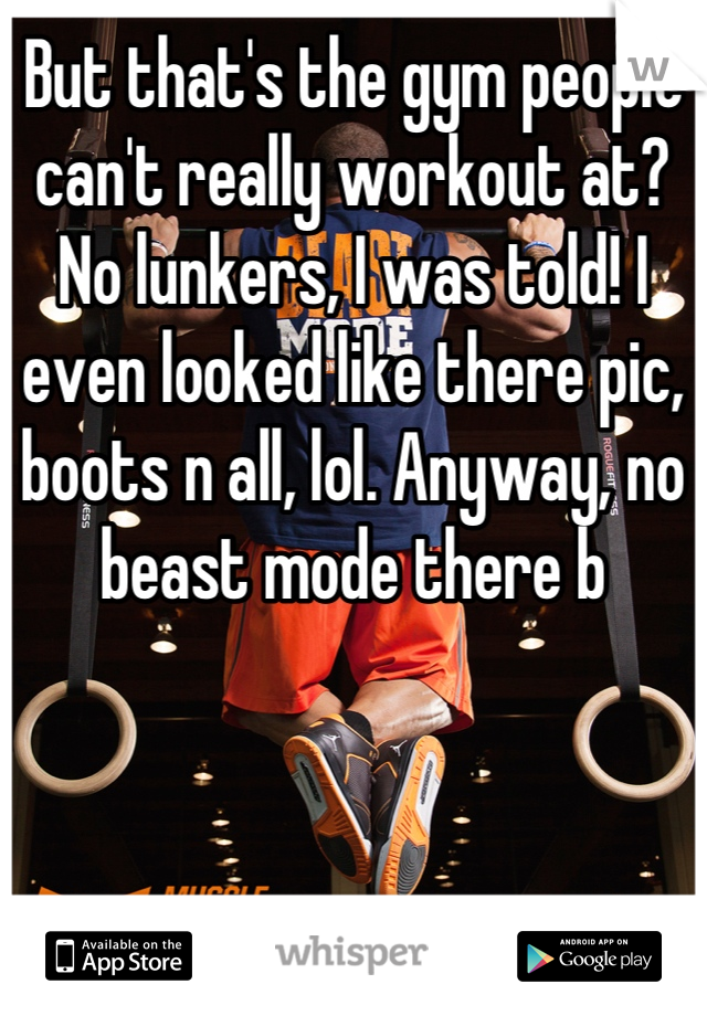 But that's the gym people can't really workout at? No lunkers, I was told! I even looked like there pic, boots n all, lol. Anyway, no beast mode there b