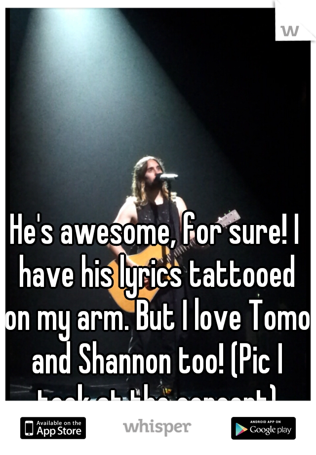 He's awesome, for sure! I have his lyrics tattooed on my arm. But I love Tomo and Shannon too! (Pic I took at the concert)