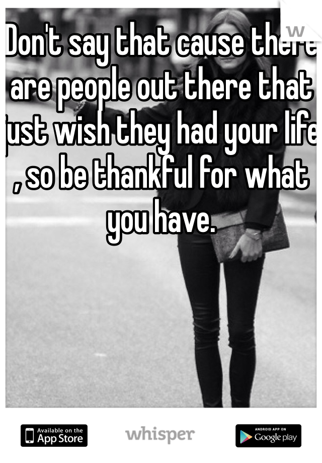 Don't say that cause there are people out there that just wish they had your life , so be thankful for what you have.