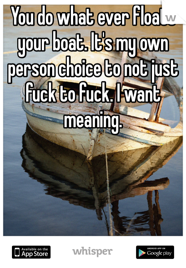 You do what ever floats your boat. It's my own person choice to not just fuck to fuck. I want meaning.