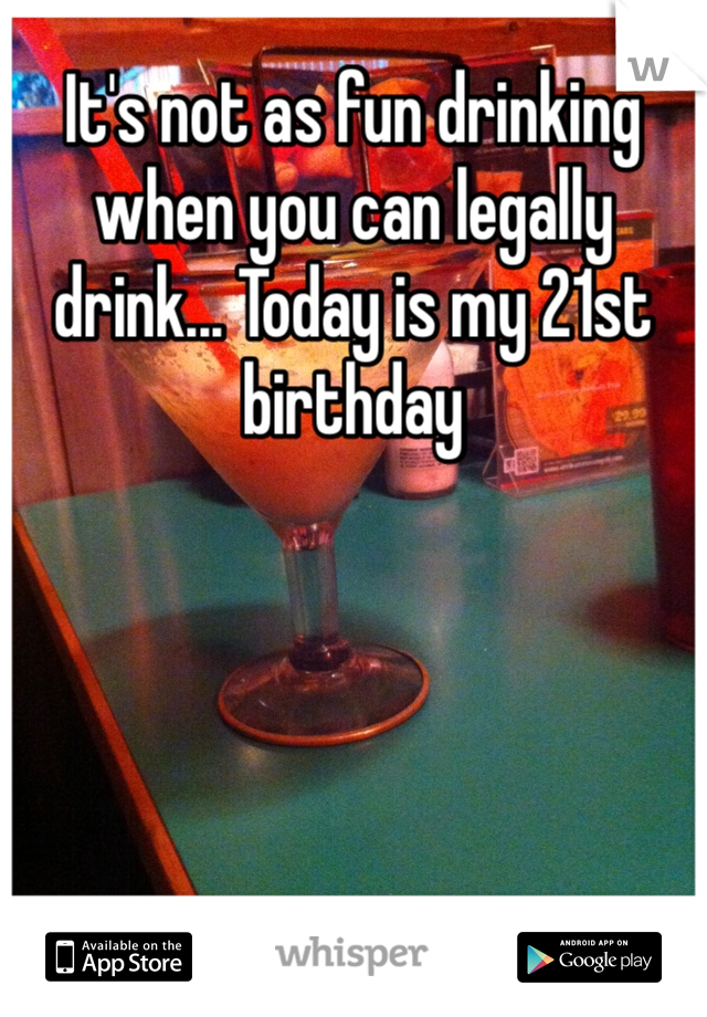 It's not as fun drinking when you can legally drink... Today is my 21st birthday 