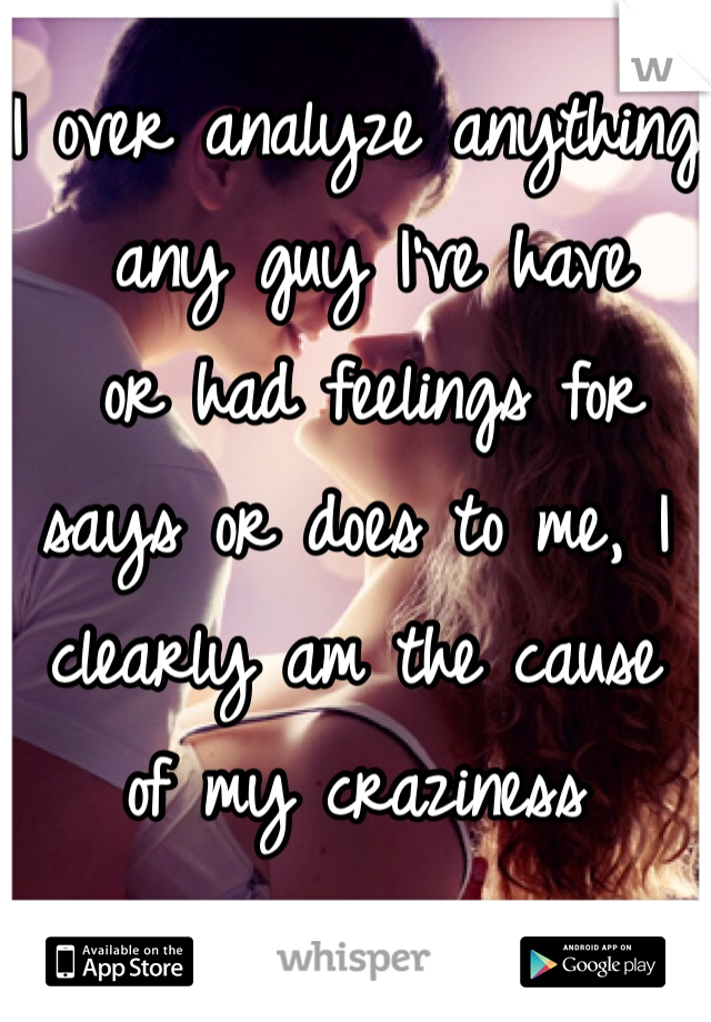 I over analyze anything
 any guy I've have
 or had feelings for says or does to me, I clearly am the cause 
of my craziness