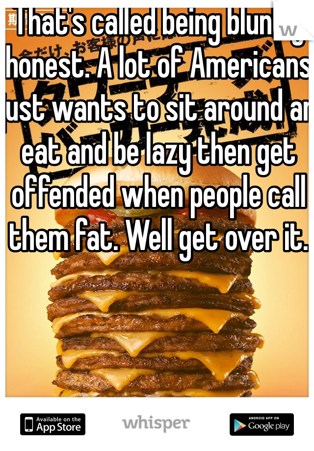 That's called being bluntly honest. A lot of Americans just wants to sit around an eat and be lazy then get offended when people call them fat. Well get over it. 