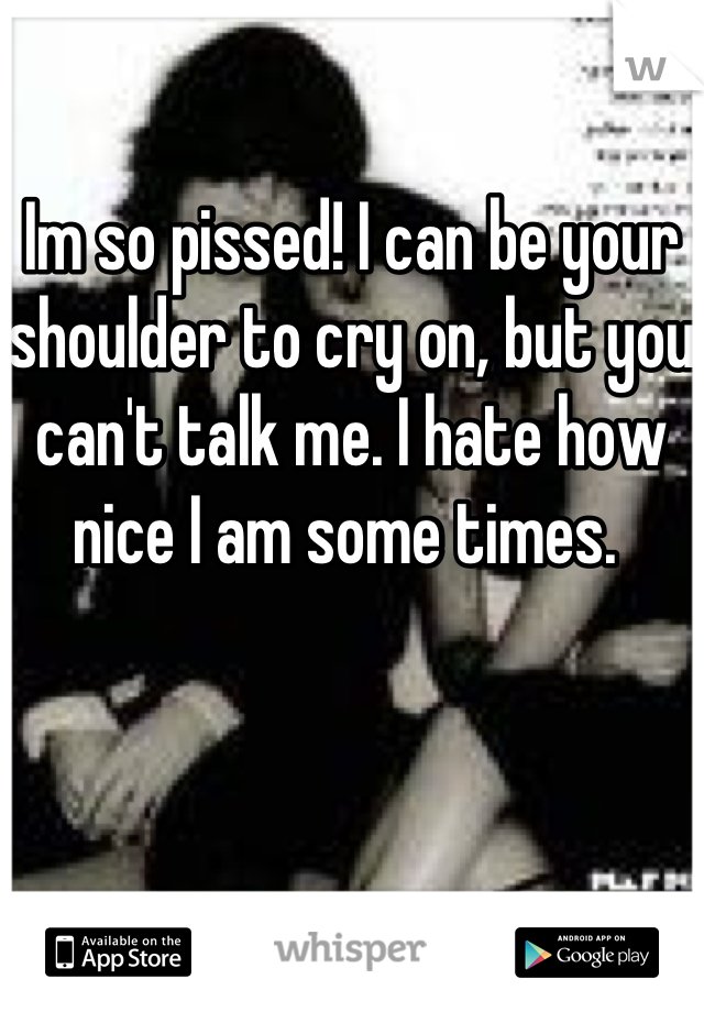 Im so pissed! I can be your shoulder to cry on, but you can't talk me. I hate how nice I am some times. 