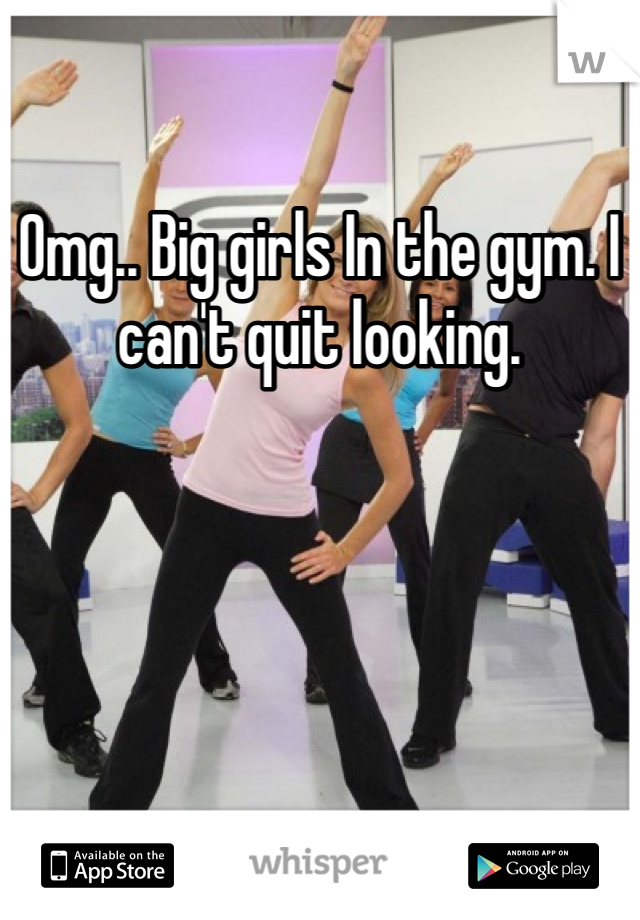 Omg.. Big girls In the gym. I can't quit looking. 