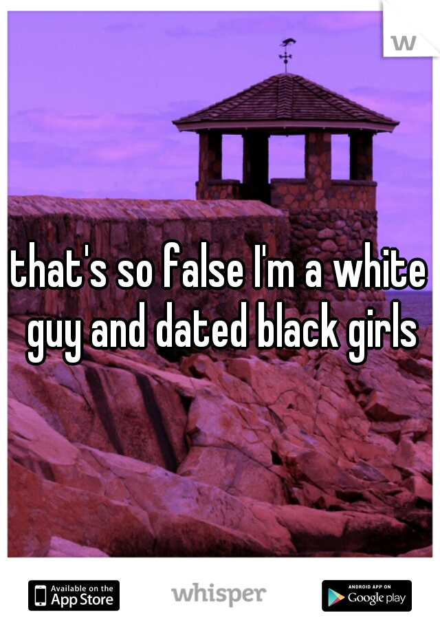 that's so false I'm a white guy and dated black girls