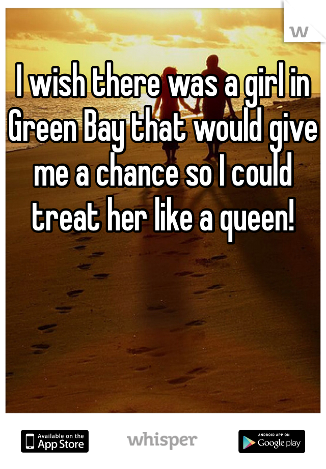 I wish there was a girl in Green Bay that would give me a chance so I could treat her like a queen!