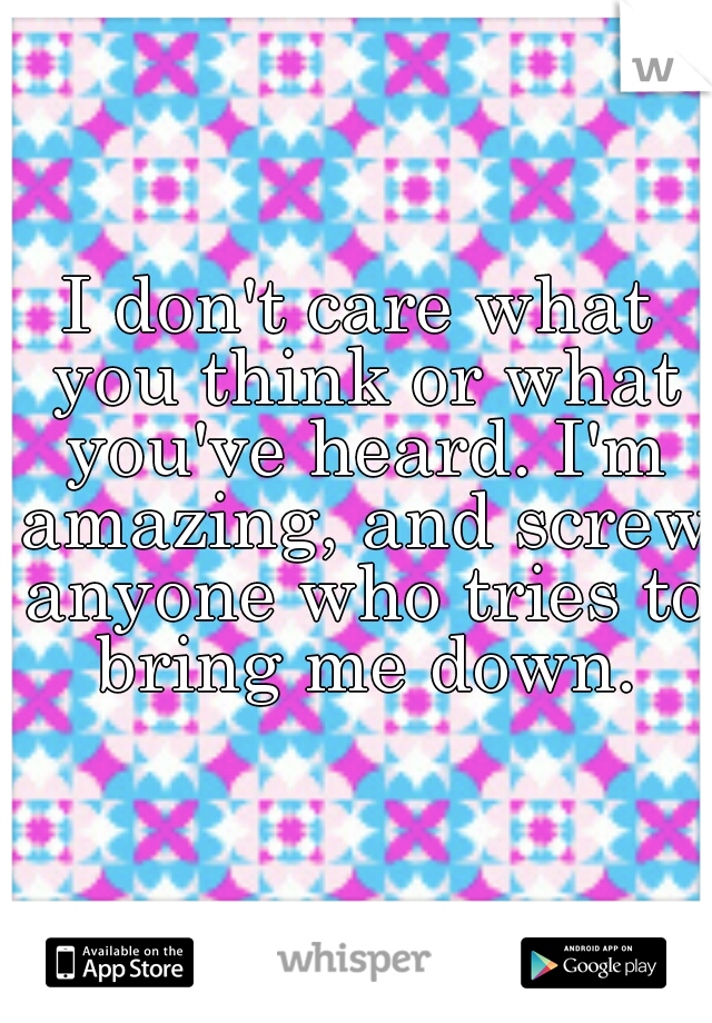 I don't care what you think or what you've heard. I'm amazing, and screw anyone who tries to  bring me down. 
