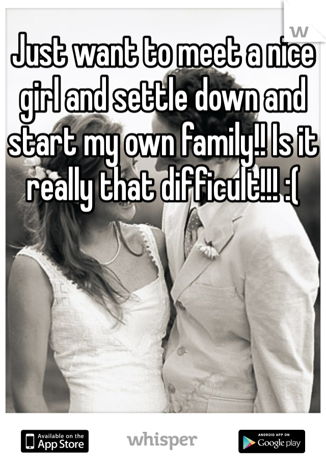 Just want to meet a nice girl and settle down and start my own family!! Is it really that difficult!!! :(