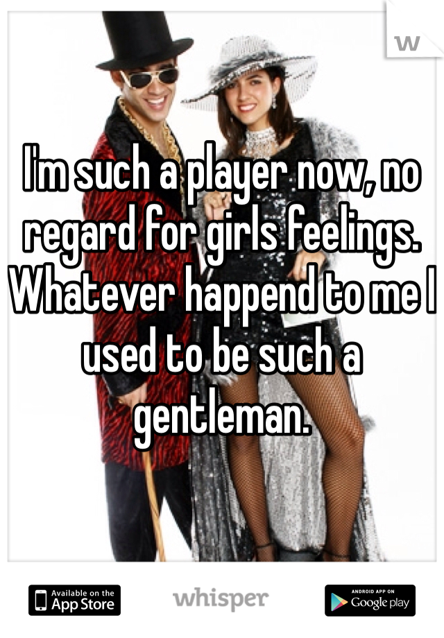 

I'm such a player now, no regard for girls feelings. Whatever happend to me I used to be such a gentleman.