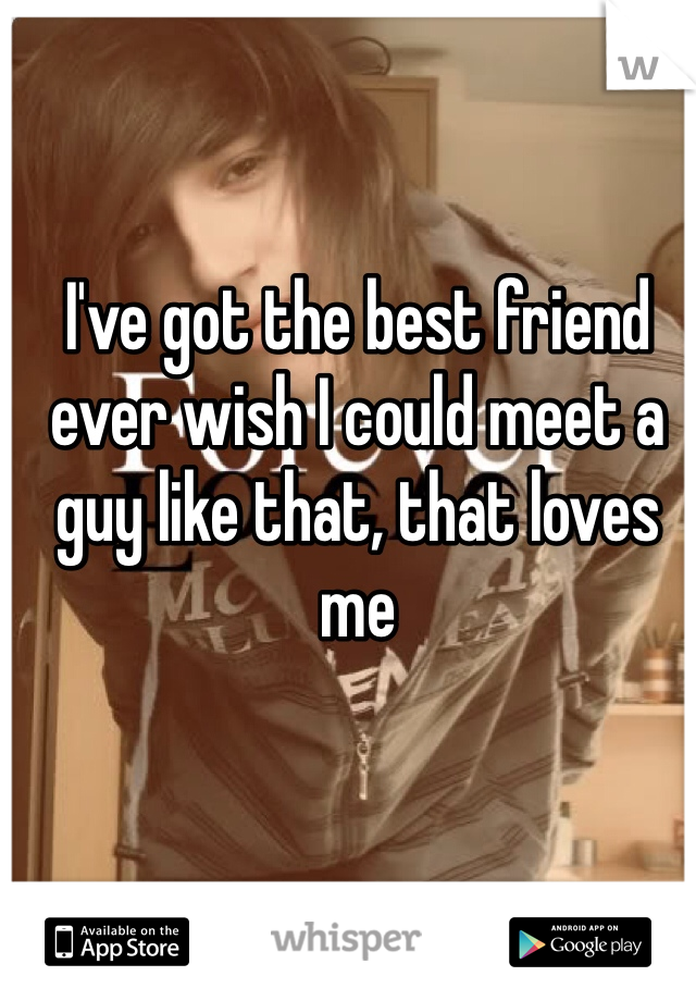 I've got the best friend ever wish I could meet a guy like that, that loves me