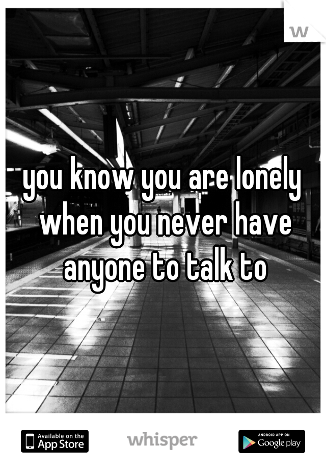 you know you are lonely when you never have anyone to talk to
