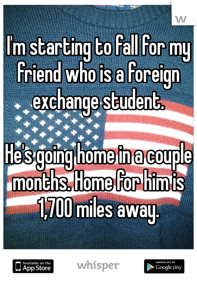 I'm starting to fall for my friend who is a foreign exchange student. 

He's going home in a couple months. Home for him is 1,700 miles away.