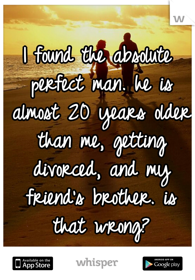 I found the absolute perfect man. he is almost 20 years older than me, getting divorced, and my friend's brother. is that wrong?