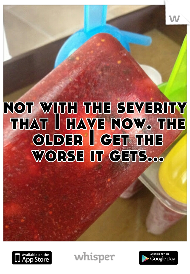 not with the severity that I have now. the older I get the worse it gets...