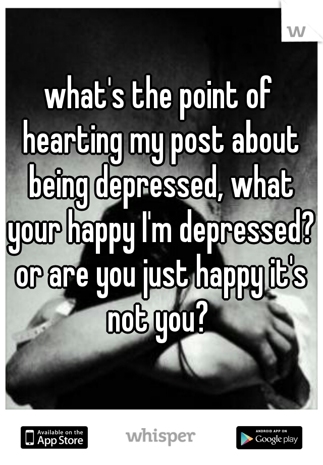 what's the point of hearting my post about being depressed, what your happy I'm depressed? or are you just happy it's not you? 
