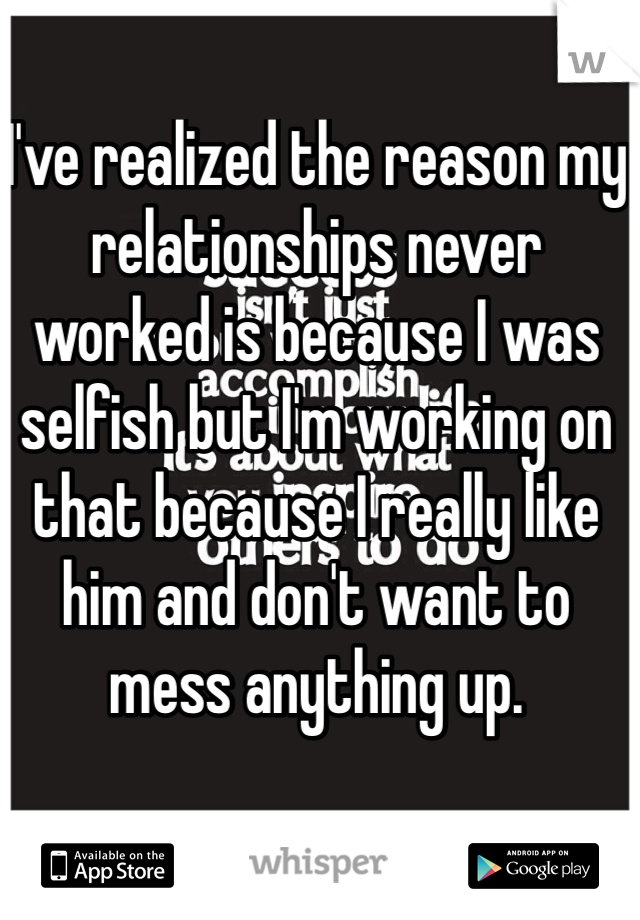 I've realized the reason my relationships never worked is because I was selfish but I'm working on that because I really like him and don't want to mess anything up. 