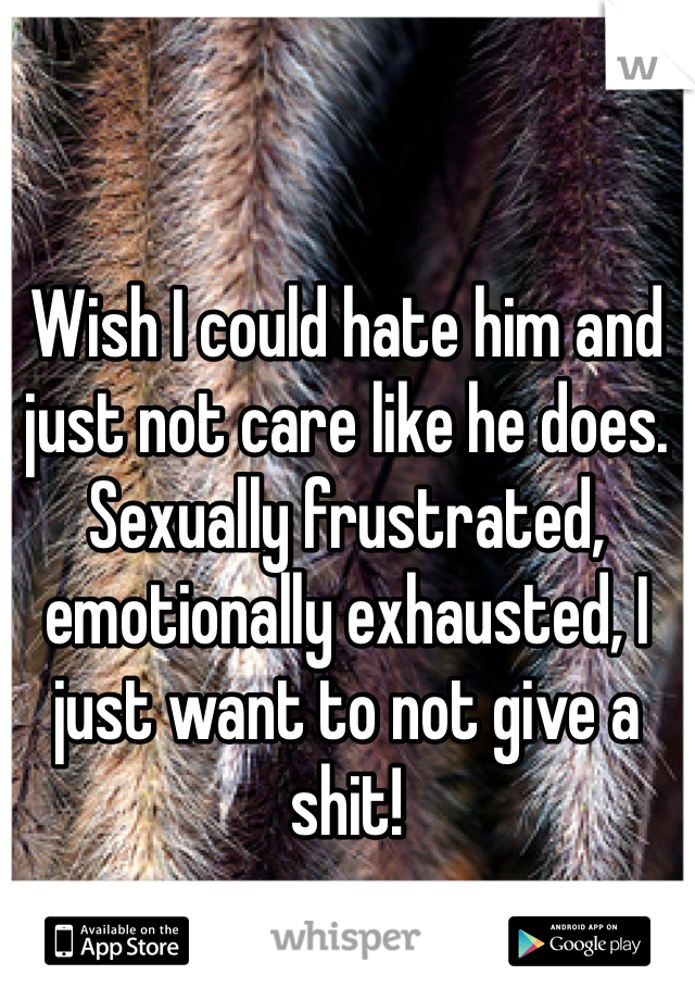 Wish I could hate him and just not care like he does.  Sexually frustrated, emotionally exhausted, I just want to not give a shit!