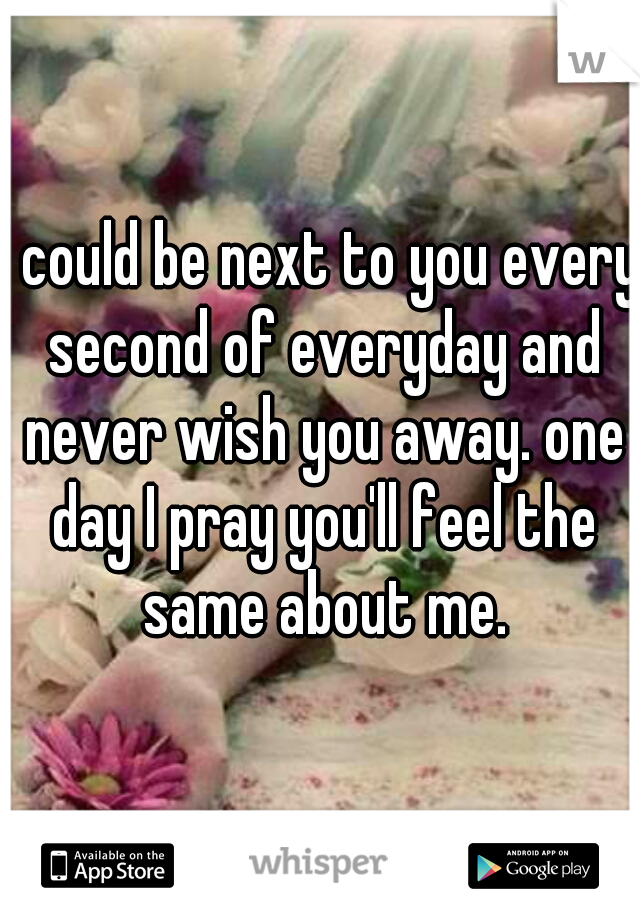 I could be next to you every second of everyday and never wish you away. one day I pray you'll feel the same about me.