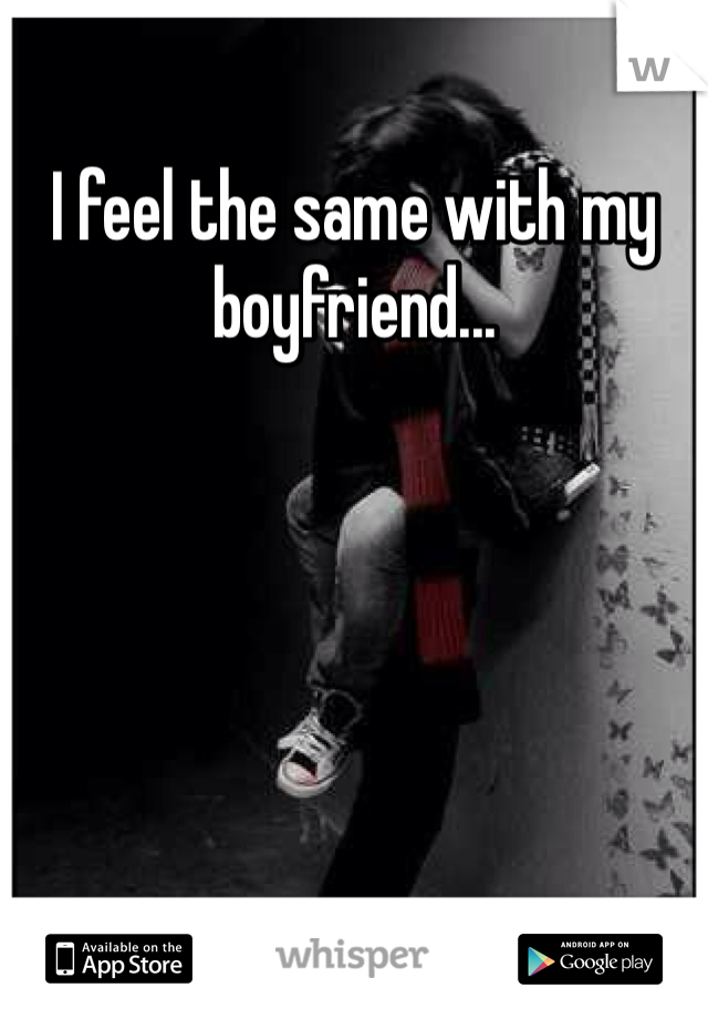 I feel the same with my boyfriend...