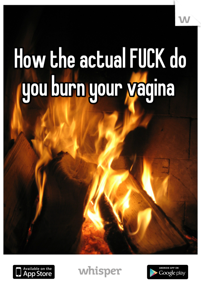 How the actual FUCK do you burn your vagina 