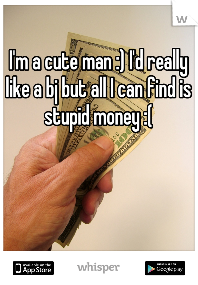 I'm a cute man :) I'd really like a bj but all I can find is stupid money :(