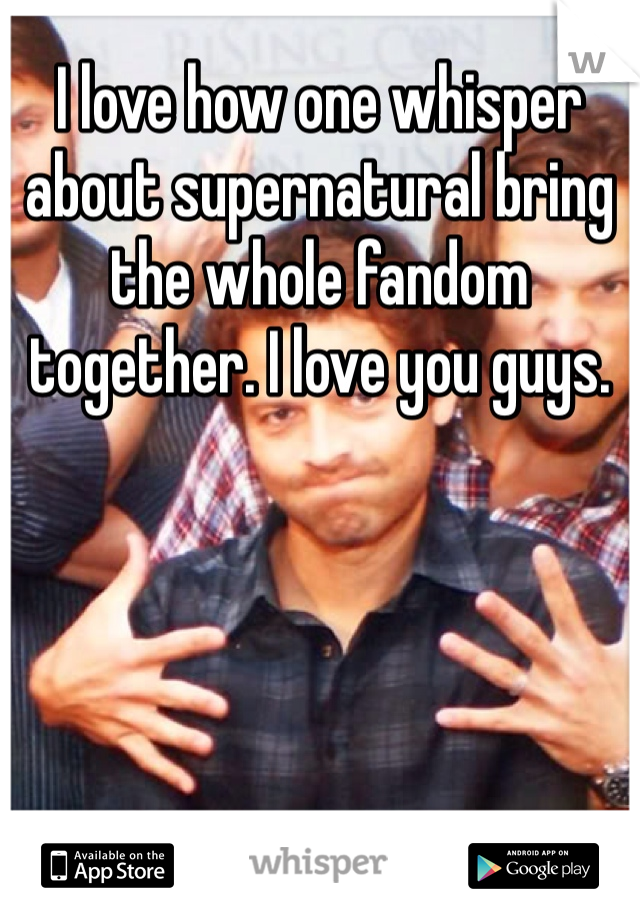 I love how one whisper about supernatural bring the whole fandom together. I love you guys.