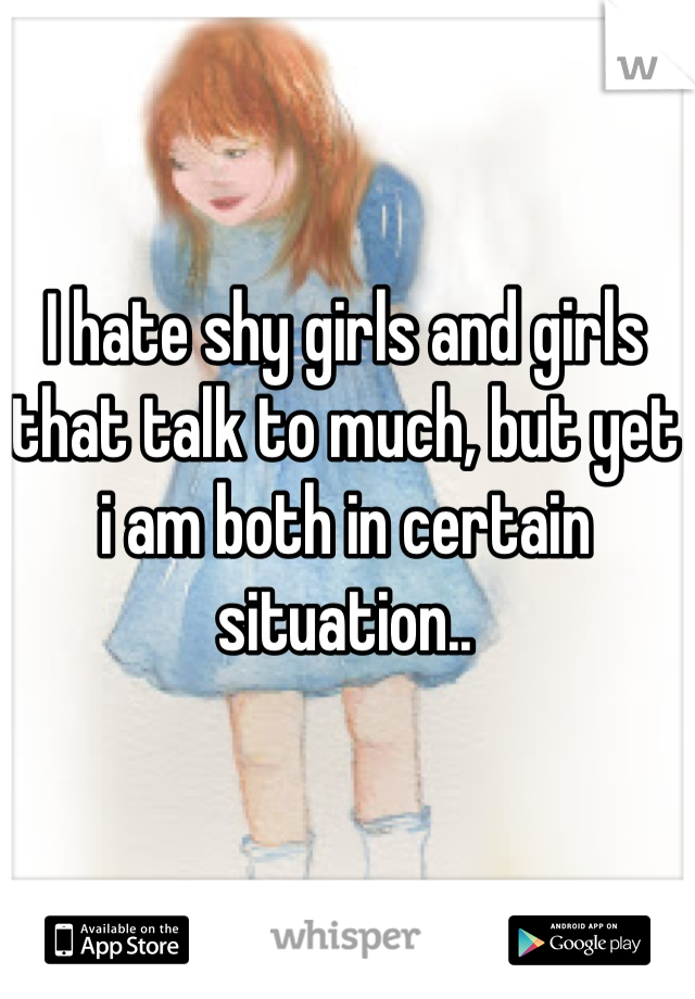 I hate shy girls and girls that talk to much, but yet i am both in certain situation..