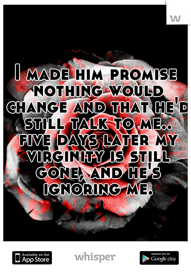 I made him promise nothing would change and that he'd still talk to me.. five days later my virginity is still gone, and he's ignoring me.