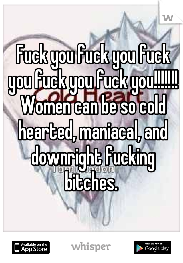 Fuck you fuck you fuck you fuck you fuck you!!!!!!! Women can be so cold hearted, maniacal, and downright fucking bitches. 