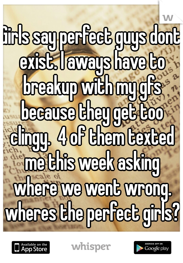 Girls say perfect guys dont exist. I aways have to breakup with my gfs because they get too clingy.  4 of them texted me this week asking where we went wrong. wheres the perfect girls?