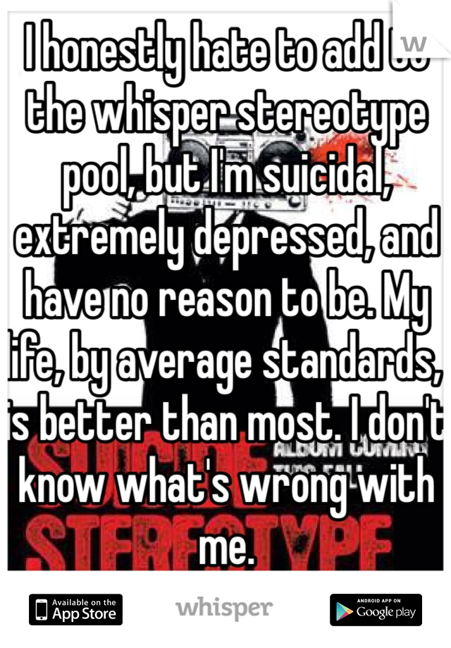 I honestly hate to add to the whisper stereotype pool, but I'm suicidal, extremely depressed, and have no reason to be. My life, by average standards, is better than most. I don't know what's wrong with me.