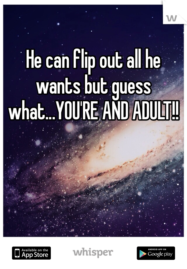 He can flip out all he wants but guess what...YOU'RE AND ADULT!!