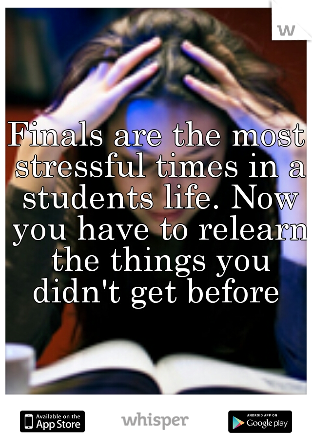 Finals are the most stressful times in a students life. Now you have to relearn the things you didn't get before 